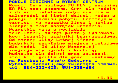 552.9 POKOJE GO�CINNE u RYBAKA CENTRUM Row�w. Cena noclegu 70 PLN w sezonie, 50 PLN poza sezonem. Ceny dla rodzin z dzie�mi ustalane indywidualnie w zale�no�ci od ilo�ci dzieci, rodzaju pokoju i terminu pobytu. Promocje w czerwcu, na pocz�tku lipca i koniec sierpnia oraz pocz�tek wrze�nia. Wszystkie pokoje posiadaj� telewizory, sprz�t pla�owy (parawan, koc, le�aki), czajniki bezprzewodowe. Od strony ulicy Le�nej (front budynku), bezp�atne miejsca postojowe dla go�ci. Od ulicy Wczasowej znajduje si� ogr�d, z kuchni�, hu�tawk� dla dzieci oraz �aweczki, stoliki i grille dla go�ci. Jeste�my na Facebooku Pokoje Go�cinne U Rybaka. Akceptujemy zwierz�ta domowe. tel. 504-222-423; 501-335-654 15.05