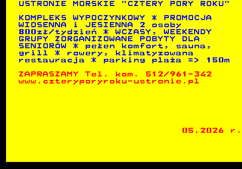 552.10 USTRONIE MORSKIE  CZTERY PORY ROKU KOMPLEKS WYPOCZYNKOWY * PROMOCJA WIOSENNA i JESIENNA 2 osoby 800z� tydzie� * WCZASY, WEEKENDY GRUPY ZORGANIZOWANE POBYTY DLA SENIOR�W * pe�en komfort, sauna, grill * rowery, klimatyzowana restauracja * parking pla�a =  150m ZAPRASZAMY Tel. kom. 512 961-342 www.czteryporyroku-ustronie.pl 05.2026 r.