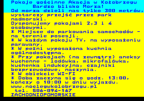 552.11 Pokoje go�cinne Akacja w Ko�obrzegu Bardzo blisko Morza! Od morza dzieli nas tylko 300 metr�w, wystarczy przej�� przez park nadmorski. Dysponujemy pokojami 2,3 i 4 osobowymi. * Miejsce do parkowania samochod�w - na terenie posesji. * W ka�dym pokoju TV, na wyposa�eniu parawany. * W pe�ni wyposa�ona kuchnia og�lnodost�pna. * Przy pokojach (na zewn�trz) aneksy kuchenne - lod�wka, mikrofal�wka, kuchenka indukcyjna, czajniki bezprzewodowe, naczynia. * W obiekcie WI-FI * Doba zaczyna si� o godz. 13:00, ko�czy o 10:00 w dniu wyjazdu. www.noclegwkolobrzegu.pl tel. 506-094-167 ZACHODNIOPOMORSKIE