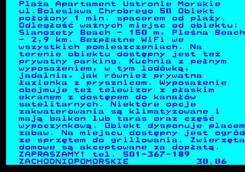 552.12 Pla�a Apartament Ustronie Morskie ul.Boleslawa Chrobrego 50 Obiekt po�o�ony 1 min. spacerem od pla�y. Odleg�o�� wa�nych miejsc od obiektu: Sianozety Beach - 150 m, Ple�na Beach - 2,9 km. Bezp�atne WiFi we wszystkich pomieszczeniach. Na terenie obiektu dost�pny jest te� prywatny parking. Kuchnia z pe�nym wyposa�eniem, w tym lod�wk�, jadalnia, jak r�wnie� prywatna �azienka z prysznicem. Wyposa�enie obejmuje te� telewizor z p�askim ekranem z dost�pem do kana��w satelitarnych. Niekt�re opcje zakwaterowania s� klimatyzowane i maj� balkon lub taras oraz cz�� wypoczynkow�. Obiekt dysponuje placem zabaw. Na miejscu dost�pny jest ogr�d ze sprz�tem do grillowania. Zwierz�ta domowe s� akceptowane za dop�at�. ZAPRASZAMY! tel. 501-367-189 ZACHODNIOPOMORSKIE 30.06