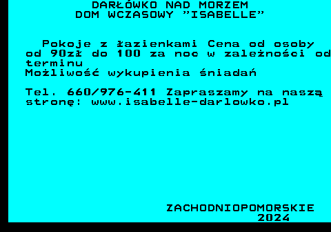 552.13 DAR��WKO NAD MORZEM DOM WCZASOWY  ISABELLE Pokoje z �azienkami Cena od osoby od 90z� do 100 za noc w zale�no�ci od terminu Mo�liwo�� wykupienia �niada� Tel. 660 976-411 Zapraszamy na nasz� stron�: www.isabelle-darlowko.pl ZACHODNIOPOMORSKIE 2024