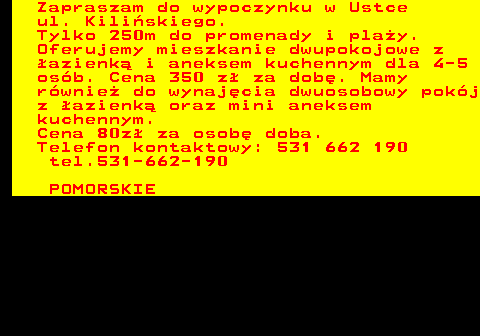 552.14 Zapraszam do wypoczynku w Ustce ul. Kili�skiego. Tylko 250m do promenady i pla�y. Oferujemy mieszkanie dwupokojowe z �azienk� i aneksem kuchennym dla 4-5 os�b. Cena 350 z� za dob�. Mamy r�wnie� do wynaj�cia dwuosobowy pok�j z �azienk� oraz mini aneksem kuchennym. Cena 80z� za osob� doba. Telefon kontaktowy: 531 662 190 tel.531-662-190 POMORSKIE