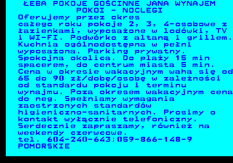 552.15 �EBA POKOJE GO�CINNE JANA WYNAJEM POKOI - NOCLEGI Oferujemy przez okres ca�ego roku pokoje 2, 3, 4-osobowe z �azienkami, wyposa�one w lod�wki, TV i WI-FI. Podw�rko z altan� i grillem. Kuchnia og�lnodost�pna w pe�ni wyposa�ona. Parking prywatny. Spokojna okolica. Do pla�y 15 min spacerem, do centrum miasta 5 min. Cena w okresie wakacyjnym waha si� od 65 do 90 z� dob� osob� w zale�no�ci od standardu pokoju i terminu wynajmu. Poza okresem wakacyjnym cena do neg. Spe�niamy wymagania zaostrzonych standard�w higieniczno-sanitarnych. Prosimy o kontakt wy��cznie telefoniczny. Serdecznie zapraszamy, r�wnie� na weekendy czerwcowe. tel. 604-240-643;059-866-148-9 POMORSKIE