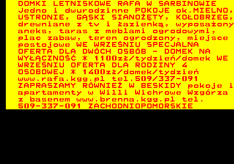552.16 DOMKI LETNISKOWE RAFA W SARBINOWIE Jedno i dwurodzinne POKOJE ok.MIELNO, USTRONIE, G�SKI SIANO��TY, KO�OBRZEG, drewniane z tv i �azienk�, wyposa�ony aneks, taras z meblami ogrodowymi, plac zabaw, teren ogrodzony, miejsce postojowe WE WRZE�NIU SPECJALNA OFERTA DLA DW�CH OSB�B - DOMEK NA WY��CZNO�� * 1100z� tydzie� domek WE WRZE�NIU OFERTA DLA RODZINY 4 OSOBOWEJ * 1400z� domek tydzie� www.rafa.kgg.pl tel.509 337-091 ZAPRASZAMY R�WNIE� W BESKIDY pokoje i apartamenty w Willi Wichrowe Wzg�rza z basenem www.brenna.kgg.pl tel. 509-337-091 ZACHODNIOPOMORSKIE