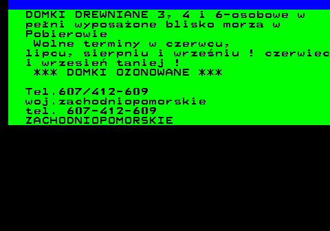 552.17 DOMKI DREWNIANE 3, 4 i 6-osobowe w pe�ni wyposa�one blisko morza w Pobierowie Wolne terminy w czerwcu, lipcu, sierpniu i wrze�niu ! czerwiec i wrzesie� taniej ! *** DOMKI OZONOWANE *** Tel.607 412-609 woj.zachodniopomorskie tel. 607-412-609 ZACHODNIOPOMORSKIE