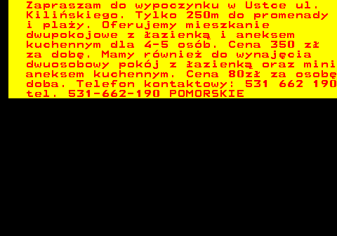 552.18 Zapraszam do wypoczynku w Ustce ul. Kili�skiego. Tylko 250m do promenady i pla�y. Oferujemy mieszkanie dwupokojowe z �azienk� i aneksem kuchennym dla 4-5 os�b. Cena 350 z� za dob�. Mamy r�wnie� do wynaj�cia dwuosobowy pok�j z �azienk� oraz mini aneksem kuchennym. Cena 80z� za osob� doba. Telefon kontaktowy: 531 662 190 tel. 531-662-190 POMORSKIE
