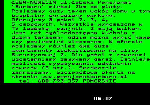 552.19 �EBA-NOW�CIN ul.�ebska Pensjonat  Barbara  mie�ci 2km od pla�y. Posiadamy du�y teren wok� domu w tym bezp�atny ogrodzony parking. Oferujemy 8 pokoi 2, 3, 4, 5-osobowych. Wszystkie wyposa�one w TV lod�wk�, czajnik, 2 maj� balkon. Jest te� og�lnodost�pna kuchnia z du�ym tarasem, gdzie mo�na wypi� kaw� czy posiedzie� wieczorem. W ofercie posiadamy r�wnie� dwa du�e apartamenty zlokalizowane na ulicy Bursztynowej 2. Dla go�ci z rowerami udost�pniamy zamykany gara�. Istnieje mo�liwo�� wypo�yczenia odp�atnie rower�w (5 szt.). Serdecznie zapraszamy. Szczeg�owa oferta na stronie www.pensjonatbarbara.pl tel. 600-793-357 POMORSKIE 05.07