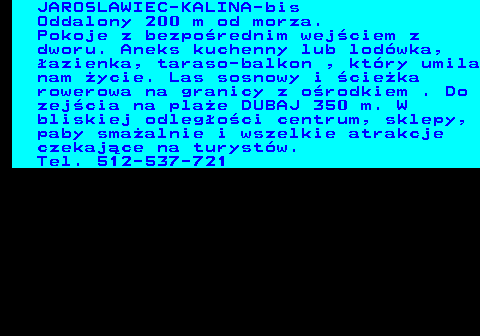 552.20 JAROSLAWIEC-KALINA-bis Oddalony 200 m od morza. Pokoje z bezpo�rednim wej�ciem z dworu. Aneks kuchenny lub lod�wka, �azienka, taraso-balkon , kt�ry umila nam �ycie. Las sosnowy i �cie�ka rowerowa na granicy z o�rodkiem . Do zej�cia na pla�e DUBAJ 350 m. W bliskiej odleg�o�ci centrum, sklepy, paby sma�alnie i wszelkie atrakcje czekaj�ce na turyst�w. Tel. 512-537-721