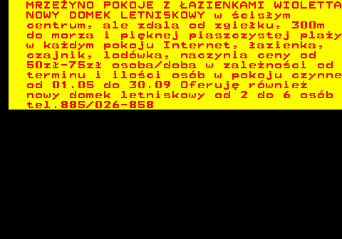 552.21 MRZE�YNO POKOJE Z �AZIENKAMI WIOLETTA NOWY DOMEK LETNISKOWY w �cis�ym centrum, ale zdala od zgie�ku, 300m do morza i pi�knej piaszczystej pla�y w ka�dym pokoju Internet, �azienka, czajnik, lod�wka, naczynia ceny od 50z�-75z� osoba doba w zale�no�ci od terminu i ilo�ci os�b w pokoju czynne od 01.05 do 30.09 Oferuj� r�wnie� nowy domek letniskowy od 2 do 6 os�b tel.885 026-858