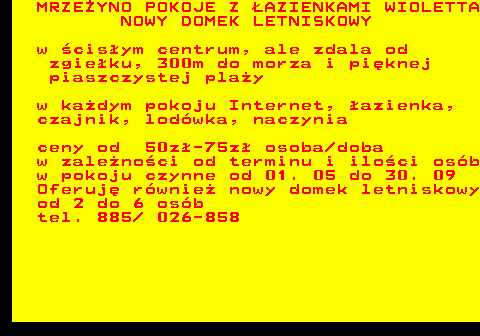 552.24 MRZE�YNO POKOJE Z �AZIENKAMI WIOLETTA NOWY DOMEK LETNISKOWY w �cis�ym centrum, ale zdala od zgie�ku, 300m do morza i pi�knej piaszczystej pla�y w ka�dym pokoju Internet, �azienka, czajnik, lod�wka, naczynia ceny od 50z�-75z� osoba doba w zale�no�ci od terminu i ilo�ci os�b w pokoju czynne od 01. 05 do 30. 09 Oferuj� r�wnie� nowy domek letniskowy od 2 do 6 os�b tel. 885  026-858
