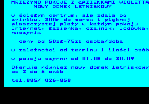 552.26 MRZE�YNO POKOJE Z �AZIENKAMI WIOLETTA NOWY DOMEK LETNISKOWY w �cis�ym centrum, ale zdala od zgie�ku, 300m do morza i pi�knej piaszczystej pla�y w ka�dym pokoju Internet, �azienka, czajnik, lod�wka, naczynia ceny od 50z�-75z� osoba doba w zale�no�ci od terminu i ilo�ci os�b w pokoju czynne od 01.05 do 30.09 Oferuj� r�wnie� nowy domek letniskowy od 2 do 6 os�b tel.885  026-858