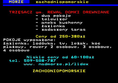 553.1 MORZE zachodniopomorskie TRZ�SACZ gm. REWAL DOMKI DREWNIANE - dwa pokoje - telewizor - aneks kuchenny - �azienka - zadaszony taras Ceny od 250-380z� POKOJE wyposa�one: �azienka, lod�wka, tv, le�ak, koc pla�owy, rowery 2 osobowe, 3 osobowe, 4 osobowe Niskie ceny od 60-100z� tel. 509-508-787 www. nadmorze.pl lidex ZACHODNIOPOMORSKIE