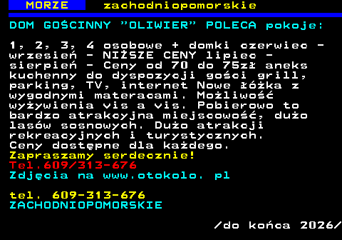 553.2 MORZE zachodniopomorskie DOM GO�CINNY  OLIWIER  POLECA pokoje: 1, 2, 3, 4 osobowe + domki czerwiec - wrzesie� - NI�SZE CENY lipiec - sierpie� - Ceny od 70 do 75z� aneks kuchenny do dyspozycji go�ci grill, parking, TV, internet Nowe ��ka z wygodnymi materacami. Mo�liwo�� wy�ywienia vis a vis. Pobierowo to bardzo atrakcyjna miejscowo��, du�o las�w sosnowych. Du�o atrakcji rekreacyjnych i turystycznych. Ceny dost�pne dla ka�dego. Zapraszamy serdecznie! Tel.609 313-676 Zdj�cia na www.otokolo. pl tel. 609-313-676 ZACHODNIOPOMORSKIE  do ko�ca 2026 