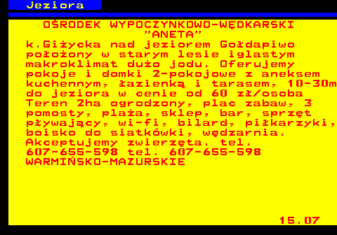 554.1 Jeziora O�RODEK WYPOCZYNKOWO-W�DKARSKI  ANETA k.Gi�ycka nad jeziorem Go�dapiwo po�o�ony w starym lesie iglastym makroklimat du�o jodu. Oferujemy pokoje i domki 2-pokojowe z aneksem kuchennym, �azienk� i tarasem, 10-30m do jeziora w cenie od 60 z� osoba Teren 2ha ogrodzony, plac zabaw, 3 pomosty, pla�a, sklep, bar, sprz�t p�ywaj�cy, wi-fi, bilard, pi�karzyki, boisko do siatk�wki, w�dzarnia. Akceptujemy zwierz�ta. tel. 607-655-598 tel. 607-655-598 WARMI�SKO-MAZURSKIE 15.07