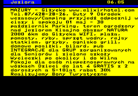 554.3 Jeziora 06.05 MAZURY - Gi�ycko www.elixirhotel.com Tel.87 428-28-26, Guty 9 O�rodek wczasowy Camping przyjed� odpocznij w ciszy i spokoju 01 maj - 30 pa�dziernik Parking, teren ogrodzony nad jeziorem Kisajno obszar NATURA 2000 6km do Gi�ycka WIFI, pla�a, pomosty, ryby, sprz�t wodny, rejsy statkiem, grzyby, ognisko grill, domowe posi�ki, bilard, pub INTEGRACJE dla GRUP zorganizowanych dla Senior�w i zielone szko�y Wycieczki po okolicy i do Wilna Pokoje dla os�b niepe�nosprawnych na w�zkach Dzieci do lat 4 GRATIS z 2 doros�ych a 5-10lat rabat 30% Realizujemy Bony Turystyczne