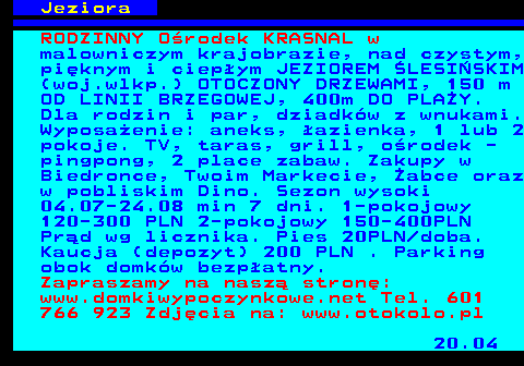 554.4 Jeziora RODZINNY O�rodek KRASNAL w malowniczym krajobrazie, nad czystym, pi�knym i ciep�ym JEZIOREM �LESI�SKIM (woj.wlkp.) OTOCZONY DRZEWAMI, 150 m OD LINII BRZEGOWEJ, 400m DO PLA�Y. Dla rodzin i par, dziadk�w z wnukami. Wyposa�enie: aneks, �azienka, 1 lub 2 pokoje. TV, taras, grill, o�rodek - pingpong, 2 place zabaw. Zakupy w Biedronce, Twoim Markecie, �abce oraz w pobliskim Dino. Sezon wysoki 04.07-24.08 min 7 dni. 1-pokojowy 120-300 PLN 2-pokojowy 150-400PLN Pr�d wg licznika. Pies 20PLN doba. Kaucja (depozyt) 200 PLN . Parking obok domk�w bezp�atny. Zapraszamy na nasz� stron�: www.domkiwypoczynkowe.net Tel. 601 766 923 Zdj�cia na: www.otokolo.pl 20.04