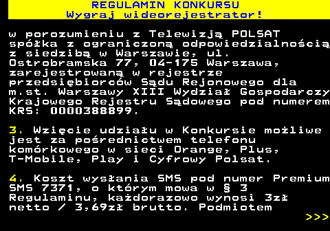 586.2 REGULAMIN KONKURSU Wygraj wideorejestrator! w porozumieniu z Telewizj� POLSAT sp�ka z ograniczon� odpowiedzialno�ci� z siedzib� w Warszawie, ul. Ostrobramska 77, 04-175 Warszawa, zarejestrowan� w rejestrze przedsi�biorc�w S�du Rejonowego dla m.st. Warszawy XIII Wydzia� Gospodarczy Krajowego Rejestru S�dowego pod numerem KRS: 0000388899. 3. Wzi�cie udzia�u w Konkursie mo�liwe jest za po�rednictwem telefonu kom�rkowego w sieci Orange, Plus, T-Mobile, Play i Cyfrowy Polsat. 4. Koszt wys�ania SMS pod numer Premium SMS 7371, o kt�rym mowa w � 3 Regulaminu, ka�dorazowo wynosi 3z� netto   3,69z� brutto. Podmiotem    