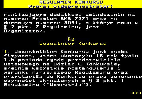 586.3 REGULAMIN KONKURSU Wygraj wideorejestrator! realizuj�cym dodatkowe �wiadczenie na numerze Premium SMS 7371 oraz na darmowym numerze 8091, o kt�rym mowa w � 2 pkt. 7 Regulaminu, jest Organizator. �2 Uczestnicy Konkursu 1. Uczestnikiem Konkursu jest osoba fizyczna, kt�ra uko�czy�a 18 rok �ycia lub posiada zgod� przedstawiciela ustawowego na udzia� w Konkursie, spe�nia wszystkie postanowienia i warunki niniejszego Regulaminu oraz przyst�pi�a do Konkursu przez dokonanie czynno�ci okre�lonych w � 3 pkt. 1 Regulaminu ( Uczestnik ).    