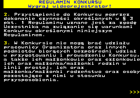 586.4 REGULAMIN KONKURSU Wygraj wideorejestrator! 2. Przyst�pienie do Konkursu poprzez dokonanie czynno�ci okre�lonych w � 3 pkt. 1 Regulaminu uznane jest za zgod� Uczestnika na zwi�zanie si� warunkami Konkursu okre�lonymi niniejszym Regulaminem. 3. W Konkursie nie mog� bra� udzia�u pracownicy Organizatora oraz innych podmiot�w bior�cych bezpo�redni udzia� w przygotowaniu i prowadzeniu Konkursu, a tak�e ich ma��onkowie oraz cz�onkowie ich oraz ma��onka ma��onki rodzin w linii prostej, ich oraz ma��onka ma��onki rodze�stwo oraz osoby pozostaj�ce z nimi w stosunku przysposobienia.    