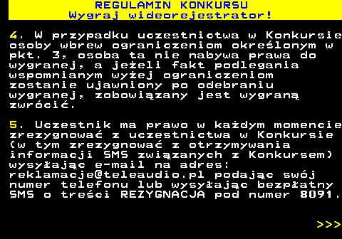 586.5 REGULAMIN KONKURSU Wygraj wideorejestrator! 4. W przypadku uczestnictwa w Konkursie osoby wbrew ograniczeniom okre�lonym w pkt. 3, osoba ta nie nabywa prawa do wygranej, a je�eli fakt podlegania wspomnianym wy�ej ograniczeniom zostanie ujawniony po odebraniu wygranej, zobowi�zany jest wygran� zwr�ci�. 5. Uczestnik ma prawo w ka�dym momencie zrezygnowa� z uczestnictwa w Konkursie (w tym zrezygnowa� z otrzymywania informacji SMS zwi�zanych z Konkursem) wysy�aj�c e-mail na adres: reklamacje@teleaudio.pl podaj�c sw�j numer telefonu lub wysy�aj�c bezp�atny SMS o tre�ci REZYGNACJA pod numer 8091.    