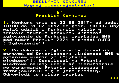 586.6 REGULAMIN KONKURSU Wygraj wideorejestrator! �3 Przebieg Konkursu 1. Konkurs trwa od 23 05 2017r od godz. 10:00 do 31 07 2017 do godz. 10:00. Aby wzi�� udzia� w Konkursie nale�y w trakcie trwania Konkursu przes�a� zg�oszenie do Konkursu wysy�aj�c SMS pod numer Premium 7371 o tre�ci AUTO ( Zg�oszenie ). 2. Po dokonaniu Zg�oszenia Uczestnik otrzyma od Organizatora wiadomo�� SMS z pytaniem wiedzowym ( Pytanie wiedzowe ). Odpowiedzi na Pytanie wiedzowe nale�y udziela� niezw�ocznie po otrzymaniu Pytania wiedzowego i zaznajomieniu si� z jego tre�ci�. Odpowied� t� nale�y wysy�a�    