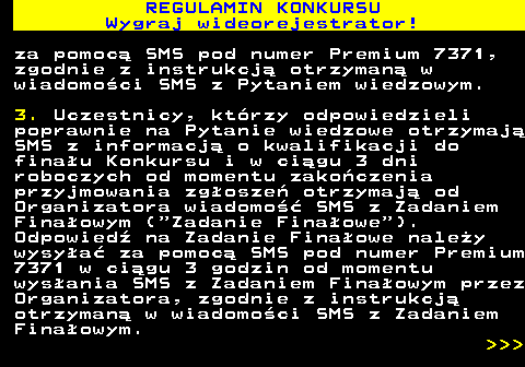 586.7 REGULAMIN KONKURSU Wygraj wideorejestrator! za pomoc� SMS pod numer Premium 7371, zgodnie z instrukcj� otrzyman� w wiadomo�ci SMS z Pytaniem wiedzowym. 3. Uczestnicy, kt�rzy odpowiedzieli poprawnie na Pytanie wiedzowe otrzymaj� SMS z informacj� o kwalifikacji do fina�u Konkursu i w ci�gu 3 dni roboczych od momentu zako�czenia przyjmowania zg�osze� otrzymaj� od Organizatora wiadomo�� SMS z Zadaniem Fina�owym ( Zadanie Fina�owe ). Odpowied� na Zadanie Fina�owe nale�y wysy�a� za pomoc� SMS pod numer Premium 7371 w ci�gu 3 godzin od momentu wys�ania SMS z Zadaniem Fina�owym przez Organizatora, zgodnie z instrukcj� otrzyman� w wiadomo�ci SMS z Zadaniem Fina�owym.    