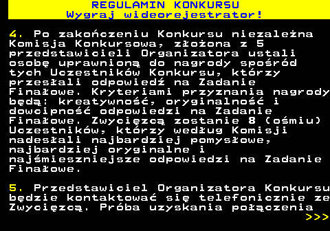 586.8 REGULAMIN KONKURSU Wygraj wideorejestrator! 4. Po zako�czeniu Konkursu niezale�na Komisja Konkursowa, z�o�ona z 5 przedstawicieli Organizatora ustali osob� uprawnion� do nagrody spo�r�d tych Uczestnik�w Konkursu, kt�rzy przes�ali odpowied� na Zadanie Fina�owe. Kryteriami przyznania nagrody b�d�: kreatywno��, oryginalno�� i dowcipno�� odpowiedzi na Zadanie Fina�owe. Zwyci�zc� zostanie 8 (o�miu) Uczestnik�w, kt�rzy wed�ug Komisji nades�ali najbardziej pomys�owe, najbardziej oryginalne i naj�mieszniejsze odpowiedzi na Zadanie Fina�owe. 5. Przedstawiciel Organizatora Konkursu b�dzie kontaktowa� si� telefonicznie ze Zwyci�zc�. Pr�ba uzyskania po��czenia    