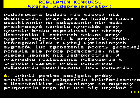 586.9 REGULAMIN KONKURSU Wygraj wideorejestrator! podejmowana b�dzie nie wi�cej ni� dwukrotnie, przy czym za ka�dym razem oczekiwanie na po��czenie nie mo�e przekroczy� sze�ciu sygna��w przy sygnale braku odpowiedzi ze strony Uczestnika i czterech sekund przy sygnale zaj�to�ci. W przypadku braku kt�regokolwiek z wy�ej wymienionych sygna��w lub zg�oszenia poczty g�osowej ponawia si� pr�b� po��czenia, nie wi�cej jednak ni� jednokrotnie. W przypadku roz��czenia po��czenia w trakcie rozmowy pr�ba ponownego po��czenia podejmowana jest ponownie. 6. Je�eli pomimo podj�cia pr�by zrealizowania po��czenia telefonicznego z Uczestnikiem uprawnionym do nagrody po��czenia tego nie uda si� uzyska� -    