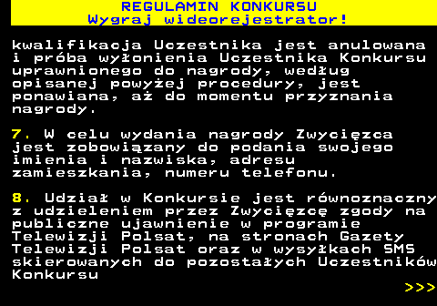 586.10 REGULAMIN KONKURSU Wygraj wideorejestrator! kwalifikacja Uczestnika jest anulowana i pr�ba wy�onienia Uczestnika Konkursu uprawnionego do nagrody, wed�ug opisanej powy�ej procedury, jest ponawiana, a� do momentu przyznania nagrody. 7. W celu wydania nagrody Zwyci�zca jest zobowi�zany do podania swojego imienia i nazwiska, adresu zamieszkania, numeru telefonu. 8. Udzia� w Konkursie jest r�wnoznaczny z udzieleniem przez Zwyci�zc� zgody na publiczne ujawnienie w programie Telewizji Polsat, na stronach Gazety Telewizji Polsat oraz w wysy�kach SMS skierowanych do pozosta�ych Uczestnik�w Konkursu    