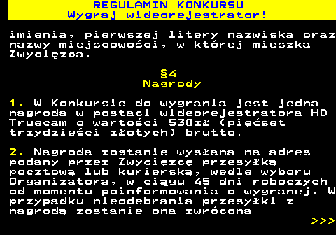 586.11 REGULAMIN KONKURSU Wygraj wideorejestrator! imienia, pierwszej litery nazwiska oraz nazwy miejscowo�ci, w kt�rej mieszka Zwyci�zca. �4 Nagrody 1. W Konkursie do wygrania jest jedna nagroda w postaci wideorejestratora HD Truecam o warto�ci 530z� (pi��set trzydzie�ci z�otych) brutto. 2. Nagroda zostanie wys�ana na adres podany przez Zwyci�zc� przesy�k� pocztow� lub kuriersk�, wedle wyboru Organizatora, w ci�gu 45 dni roboczych od momentu poinformowania o wygranej. W przypadku nieodebrania przesy�ki z nagrod� zostanie ona zwr�cona    