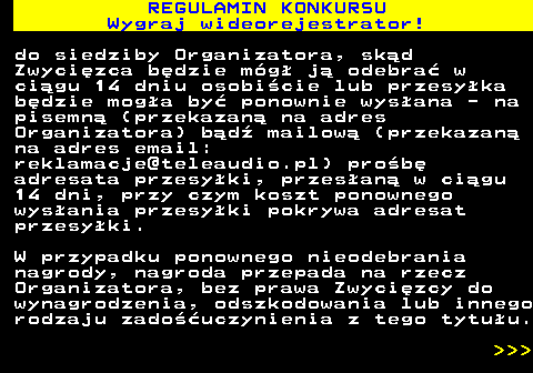 586.12 REGULAMIN KONKURSU Wygraj wideorejestrator! do siedziby Organizatora, sk�d Zwyci�zca b�dzie m�g� j� odebra� w ci�gu 14 dniu osobi�cie lub przesy�ka b�dzie mog�a by� ponownie wys�ana - na pisemn� (przekazan� na adres Organizatora) b�d� mailow� (przekazan� na adres email: reklamacje@teleaudio.pl) pro�b� adresata przesy�ki, przes�an� w ci�gu 14 dni, przy czym koszt ponownego wys�ania przesy�ki pokrywa adresat przesy�ki. W przypadku ponownego nieodebrania nagrody, nagroda przepada na rzecz Organizatora, bez prawa Zwyci�zcy do wynagrodzenia, odszkodowania lub innego rodzaju zado��uczynienia z tego tytu�u.    