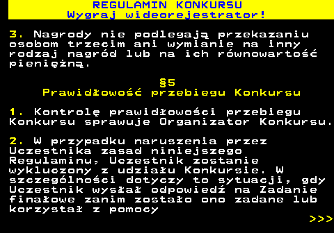 586.13 REGULAMIN KONKURSU Wygraj wideorejestrator! 3. Nagrody nie podlegaj� przekazaniu osobom trzecim ani wymianie na inny rodzaj nagr�d lub na ich r�wnowarto�� pieni�n�. �5 Prawid�owo�� przebiegu Konkursu 1. Kontrol� prawid�owo�ci przebiegu Konkursu sprawuje Organizator Konkursu. 2. W przypadku naruszenia przez Uczestnika zasad niniejszego Regulaminu, Uczestnik zostanie wykluczony z udzia�u Konkursie. W szczeg�lno�ci dotyczy to sytuacji, gdy Uczestnik wys�a� odpowied� na Zadanie fina�owe zanim zosta�o ono zadane lub korzysta� z pomocy    