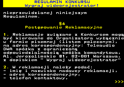 586.14 REGULAMIN KONKURSU Wygraj wideorejestrator! nieprzewidzianej niniejszym Regulaminem. �6 Post�powanie Reklamacyjne 1. Reklamacje zwi�zane z Konkursem mog� by� kierowane do Organizatora wy��cznie w formie pisemnej (listem poleconym), na adres korespondencyjny: Teleaudio DWA sp�ka z ograniczon� odpowiedzialno�ci� sp�ka komandytowa, Al. Jerozolimskie 81, 02-001 Warszawa, z dopiskiem   Wygraj wideorejestrator 2. W reklamacji nale�y poda�: - imi� i nazwisko nadawcy reklamacji, - adres korespondencyjny, - telefon kontaktowy,    