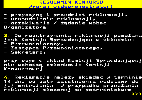 586.15 REGULAMIN KONKURSU Wygraj wideorejestrator! - przyczyn� i przedmiot reklamacji, - uzasadnienie reklamacji, - oczekiwanie   ��danie wobec Organizatora. 3. Do rozstrzygania reklamacji powo�ana jest Komisja Sprawdzaj�ca w sk�adzie: - Przewodnicz�cy, - Zast�pca Przewodnicz�cego, - Sekretarz, przy czym w sk�ad Komisji Sprawdzaj�cej nie wchodz� cz�onkowie Komisji Konkursowej 4. Reklamacje nale�y sk�ada� w terminie 14 dni od daty zaistnienia podstawy do jej wniesienia. W przypadku przes�ania reklamacji z�o�onej za po�rednictwem    