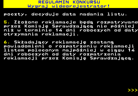 586.16 REGULAMIN KONKURSU Wygraj wideorejestrator! poczty, decyduje data nadania listu. 5. Z�o�one reklamacje b�d� rozpatrywane przez Komisj� Sprawdzaj�c� nie p�niej ni� w terminie 14 dni roboczych od daty otrzymania reklamacji. 6. Sk�adaj�cy reklamacj� zostan� powiadomieni o rozpatrzeniu reklamacji listem poleconym najp�niej w ci�gu 14 dni roboczych od daty rozpatrzenia reklamacji przez Komisj� Sprawdzaj�c�.    
