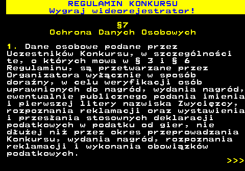586.17 REGULAMIN KONKURSU Wygraj wideorejestrator! �7 Ochrona Danych Osobowych 1. Dane osobowe podane przez Uczestnik�w Konkursu, w szczeg�lno�ci te, o kt�rych mowa w � 3 i � 6 Regulaminu, s� przetwarzane przez Organizatora wy��cznie w spos�b dora�ny, w celu weryfikacji os�b uprawnionych do nagr�d, wydania nagr�d, ewentualnie publicznego podania imienia i pierwszej litery nazwiska Zwyci�zcy, rozpoznania reklamacji oraz wystawienia i przes�ania stosownych deklaracji podatkowych w podatku od gier, nie d�u�ej ni� przez okres przeprowadzania Konkursu, wydania nagr�d, rozpoznania reklamacji i wykonania obowi�zk�w podatkowych.    