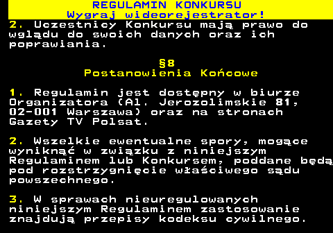 586.18 REGULAMIN KONKURSU Wygraj wideorejestrator! 2. Uczestnicy Konkursu maj� prawo do wgl�du do swoich danych oraz ich poprawiania. �8 Postanowienia Ko�cowe 1. Regulamin jest dost�pny w biurze Organizatora (Al. Jerozolimskie 81, 02-001 Warszawa) oraz na stronach Gazety TV Polsat. 2. Wszelkie ewentualne spory, mog�ce wynikn�� w zwi�zku z niniejszym Regulaminem lub Konkursem, poddane b�d� pod rozstrzygni�cie w�a�ciwego s�du powszechnego. 3. W sprawach nieuregulowanych niniejszym Regulaminem zastosowanie znajduj� przepisy kodeksu cywilnego.