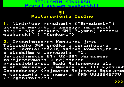 586.19 REGULAMIN KONKURSU Wygraj zestaw w�dkarski! �1 Postanowienia Og�lne 1. Niniejszy regulamin ( Regulamin ) okre�la warunki i zasady, na jakich odbywa si� konkurs SMS  Wygraj zestaw w�dkarski  (  Konkurs ). 2. Organizatorem Konkursu jest Teleaudio DWA sp�ka z ograniczon� odpowiedzialno�ci� sp�ka komandytowa, z siedzib� w Warszawie, Al. Jerozolimskie 81, 02-001 Warszawa, zarejestrowana w rejestrze przedsi�biorc�w S�du Rejonowego dla m.st. Warszawy w Warszawie, XII Wydzia� Gospodarczy Krajowego Rejestru S�dowego w Warszawie pod numerem KRS 0000545770 ( Organizator ),    