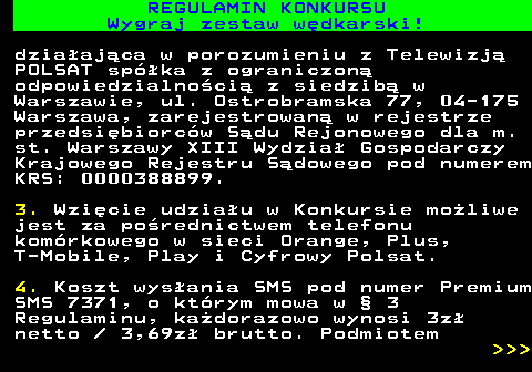 586.20 REGULAMIN KONKURSU Wygraj zestaw w�dkarski! dzia�aj�ca w porozumieniu z Telewizj� POLSAT sp�ka z ograniczon� odpowiedzialno�ci� z siedzib� w Warszawie, ul. Ostrobramska 77, 04-175 Warszawa, zarejestrowan� w rejestrze przedsi�biorc�w S�du Rejonowego dla m. st. Warszawy XIII Wydzia� Gospodarczy Krajowego Rejestru S�dowego pod numerem KRS: 0000388899. 3. Wzi�cie udzia�u w Konkursie mo�liwe jest za po�rednictwem telefonu kom�rkowego w sieci Orange, Plus, T-Mobile, Play i Cyfrowy Polsat. 4. Koszt wys�ania SMS pod numer Premium SMS 7371, o kt�rym mowa w � 3 Regulaminu, ka�dorazowo wynosi 3z� netto   3,69z� brutto. Podmiotem    