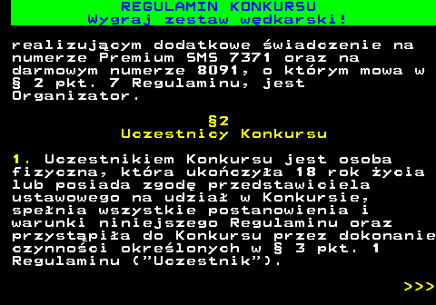 586.21 REGULAMIN KONKURSU Wygraj zestaw w�dkarski! realizuj�cym dodatkowe �wiadczenie na numerze Premium SMS 7371 oraz na darmowym numerze 8091, o kt�rym mowa w � 2 pkt. 7 Regulaminu, jest Organizator. �2 Uczestnicy Konkursu 1. Uczestnikiem Konkursu jest osoba fizyczna, kt�ra uko�czy�a 18 rok �ycia lub posiada zgod� przedstawiciela ustawowego na udzia� w Konkursie, spe�nia wszystkie postanowienia i warunki niniejszego Regulaminu oraz przyst�pi�a do Konkursu przez dokonanie czynno�ci okre�lonych w � 3 pkt. 1 Regulaminu ( Uczestnik ).    