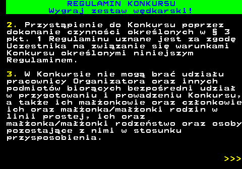 586.22 REGULAMIN KONKURSU Wygraj zestaw w�dkarski! 2. Przyst�pienie do Konkursu poprzez dokonanie czynno�ci okre�lonych w � 3 pkt. 1 Regulaminu uznane jest za zgod� Uczestnika na zwi�zanie si� warunkami Konkursu okre�lonymi niniejszym Regulaminem. 3. W Konkursie nie mog� bra� udzia�u pracownicy Organizatora oraz innych podmiot�w bior�cych bezpo�redni udzia� w przygotowaniu i prowadzeniu Konkursu, a tak�e ich ma��onkowie oraz cz�onkowie ich oraz ma��onka ma��onki rodzin w linii prostej, ich oraz ma��onka ma��onki rodze�stwo oraz osoby pozostaj�ce z nimi w stosunku przysposobienia.    