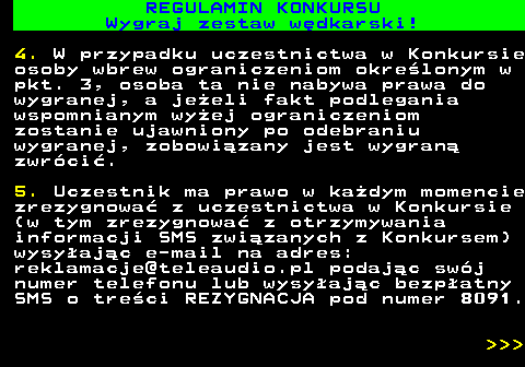 586.23 REGULAMIN KONKURSU Wygraj zestaw w�dkarski! 4. W przypadku uczestnictwa w Konkursie osoby wbrew ograniczeniom okre�lonym w pkt. 3, osoba ta nie nabywa prawa do wygranej, a je�eli fakt podlegania wspomnianym wy�ej ograniczeniom zostanie ujawniony po odebraniu wygranej, zobowi�zany jest wygran� zwr�ci�. 5. Uczestnik ma prawo w ka�dym momencie zrezygnowa� z uczestnictwa w Konkursie (w tym zrezygnowa� z otrzymywania informacji SMS zwi�zanych z Konkursem) wysy�aj�c e-mail na adres: reklamacje@teleaudio.pl podaj�c sw�j numer telefonu lub wysy�aj�c bezp�atny SMS o tre�ci REZYGNACJA pod numer 8091.    