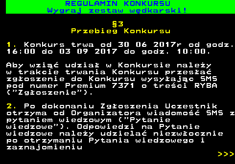 586.24 REGULAMIN KONKURSU Wygraj zestaw w�dkarski! �3 Przebieg Konkursu 1. Konkurs trwa od 30 06 2017r od godz. 16:00 do 03 09 2017 do godz. 10:00. Aby wzi�� udzia� w Konkursie nale�y w trakcie trwania Konkursu przes�a� zg�oszenie do Konkursu wysy�aj�c SMS pod numer Premium 7371 o tre�ci RYBA ( Zg�oszenie ). 2. Po dokonaniu Zg�oszenia Uczestnik otrzyma od Organizatora wiadomo�� SMS z pytaniem wiedzowym ( Pytanie wiedzowe ). Odpowiedzi na Pytanie wiedzowe nale�y udziela� niezw�ocznie po otrzymaniu Pytania wiedzowego i zaznajomieniu    