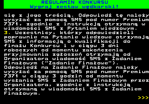 586.25 REGULAMIN KONKURSU Wygraj zestaw w�dkarski! si� z jego tre�ci�. Odpowied� t� nale�y wysy�a� za pomoc� SMS pod numer Premium 7371, zgodnie z instrukcj� otrzyman� w wiadomo�ci SMS z Pytaniem wiedzowym. 3. Uczestnicy, kt�rzy odpowiedzieli poprawnie na Pytanie wiedzowe otrzymaj� SMS z informacj� o kwalifikacji do fina�u Konkursu i w ci�gu 3 dni roboczych od momentu zako�czenia przyjmowania zg�osze� otrzymaj� od Organizatora wiadomo�� SMS z Zadaniem Fina�owym ( Zadanie Fina�owe ). Odpowied� na Zadanie Fina�owe nale�y wysy�a� za pomoc� SMS pod numer Premium 7371 w ci�gu 3 godzin od momentu wys�ania SMS z Zadaniem Fina�owym przez Organizatora, zgodnie z instrukcj� otrzyman� w wiadomo�ci SMS z Zadaniem Fina�owym.    