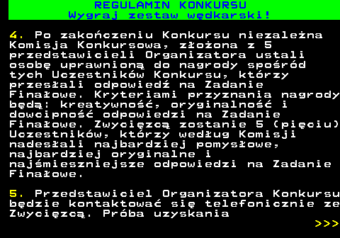 586.26 REGULAMIN KONKURSU Wygraj zestaw w�dkarski! 4. Po zako�czeniu Konkursu niezale�na Komisja Konkursowa, z�o�ona z 5 przedstawicieli Organizatora ustali osob� uprawnion� do nagrody spo�r�d tych Uczestnik�w Konkursu, kt�rzy przes�ali odpowied� na Zadanie Fina�owe. Kryteriami przyznania nagrody b�d�: kreatywno��, oryginalno�� i dowcipno�� odpowiedzi na Zadanie Fina�owe. Zwyci�zc� zostanie 5 (pi�ciu) Uczestnik�w, kt�rzy wed�ug Komisji nades�ali najbardziej pomys�owe, najbardziej oryginalne i naj�mieszniejsze odpowiedzi na Zadanie Fina�owe. 5. Przedstawiciel Organizatora Konkursu b�dzie kontaktowa� si� telefonicznie ze Zwyci�zc�. Pr�ba uzyskania    