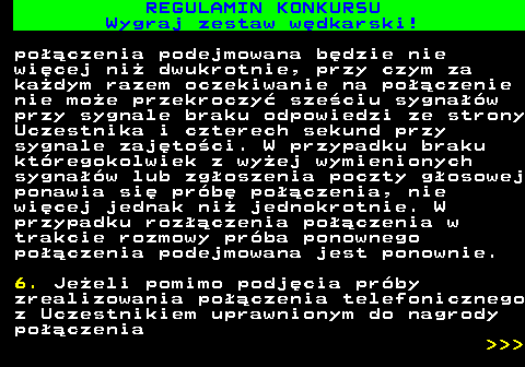 586.27 REGULAMIN KONKURSU Wygraj zestaw w�dkarski! po��czenia podejmowana b�dzie nie wi�cej ni� dwukrotnie, przy czym za ka�dym razem oczekiwanie na po��czenie nie mo�e przekroczy� sze�ciu sygna��w przy sygnale braku odpowiedzi ze strony Uczestnika i czterech sekund przy sygnale zaj�to�ci. W przypadku braku kt�regokolwiek z wy�ej wymienionych sygna��w lub zg�oszenia poczty g�osowej ponawia si� pr�b� po��czenia, nie wi�cej jednak ni� jednokrotnie. W przypadku roz��czenia po��czenia w trakcie rozmowy pr�ba ponownego po��czenia podejmowana jest ponownie. 6. Je�eli pomimo podj�cia pr�by zrealizowania po��czenia telefonicznego z Uczestnikiem uprawnionym do nagrody po��czenia    