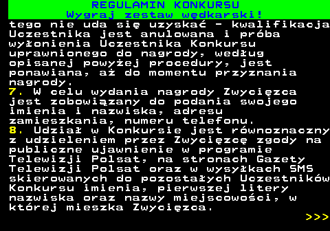 586.28 REGULAMIN KONKURSU Wygraj zestaw w�dkarski! tego nie uda si� uzyska� - kwalifikacja Uczestnika jest anulowana i pr�ba wy�onienia Uczestnika Konkursu uprawnionego do nagrody, wed�ug opisanej powy�ej procedury, jest ponawiana, a� do momentu przyznania nagrody. 7. W celu wydania nagrody Zwyci�zca jest zobowi�zany do podania swojego imienia i nazwiska, adresu zamieszkania, numeru telefonu. 8. Udzia� w Konkursie jest r�wnoznaczny z udzieleniem przez Zwyci�zc� zgody na publiczne ujawnienie w programie Telewizji Polsat, na stronach Gazety Telewizji Polsat oraz w wysy�kach SMS skierowanych do pozosta�ych Uczestnik�w Konkursu imienia, pierwszej litery nazwiska oraz nazwy miejscowo�ci, w kt�rej mieszka Zwyci�zca.    