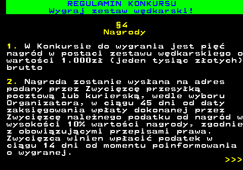 586.29 REGULAMIN KONKURSU Wygraj zestaw w�dkarski! �4 Nagrody 1. W Konkursie do wygrania jest pi�� nagr�d w postaci zestawu w�dkarskiego o warto�ci 1.000z� (jeden tysi�c z�otych) brutto 2. Nagroda zostanie wys�ana na adres podany przez Zwyci�zc� przesy�k� pocztow� lub kuriersk�, wedle wyboru Organizatora, w ci�gu 45 dni od daty zaksi�gowania wp�aty dokonanej przez Zwyci�zc� nale�nego podatku od nagr�d w wysoko�ci 10% warto�ci nagrody, zgodnie z obowi�zuj�cymi przepisami prawa. Zwyci�zca winien wp�aci� podatek w ci�gu 14 dni od momentu poinformowania o wygranej.    