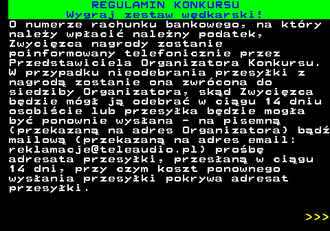 586.30 REGULAMIN KONKURSU Wygraj zestaw w�dkarski! O numerze rachunku bankowego, na kt�ry nale�y wp�aci� nale�ny podatek, Zwyci�zca nagrody zostanie poinformowany telefonicznie przez Przedstawiciela Organizatora Konkursu. W przypadku nieodebrania przesy�ki z nagrod� zostanie ona zwr�cona do siedziby Organizatora, sk�d Zwyci�zca b�dzie m�g� j� odebra� w ci�gu 14 dniu osobi�cie lub przesy�ka b�dzie mog�a by� ponownie wys�ana - na pisemn� (przekazan� na adres Organizatora) b�d� mailow� (przekazan� na adres email: reklamacje@teleaudio.pl) pro�b� adresata przesy�ki, przes�an� w ci�gu 14 dni, przy czym koszt ponownego wys�ania przesy�ki pokrywa adresat przesy�ki.    