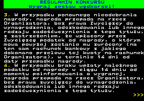 586.31 REGULAMIN KONKURSU Wygraj zestaw w�dkarski! 3. W przypadku ponownego nieodebrania nagrody, nagroda przepada na rzecz Organizatora, bez prawa Zwyci�zcy do wynagrodzenia, odszkodowania lub innego rodzaju zado��uczynienia z tego tytu�u, z zastrze�eniem, �e wp�acony przez Zwyci�zc� podatek od nagrody, o kt�rym mowa powy�ej zostanie mu zwr�cony (na ten sam rachunek bankowy z jakiego dokonano przelewu tej kwoty na rachunek Organizatora), w terminie 14 dni od daty przepadku nagrody. 4. W przypadku braku wp�aty nale�nego podatku od nagrody w ci�gu 14 dniu od momentu poinformowania o wygranej, nagroda przepada na rzecz Organizatora, bez prawa zwyci�zcy do wynagrodzenia, odszkodowania lub innego rodzaju zado��uczynienia z tego tytu�u.    
